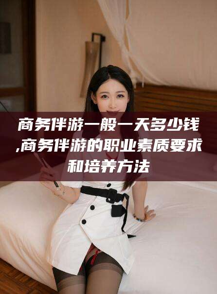 临沧商务伴游一般一天多少钱,商务伴游的职业素质要求和培养方法