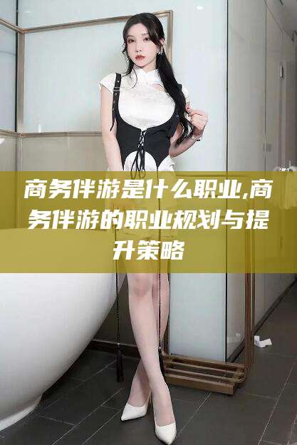 临沧商务伴游是什么职业,商务伴游的职业规划与提升策略