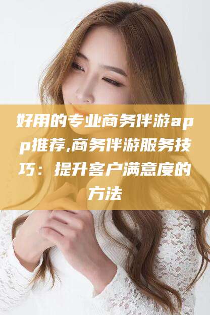 临沧好用的专业商务伴游app推荐,商务伴游服务技巧：提升客户满意度的方法
