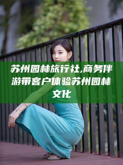 临沧苏州园林旅行社,商务伴游带客户体验苏州园林文化