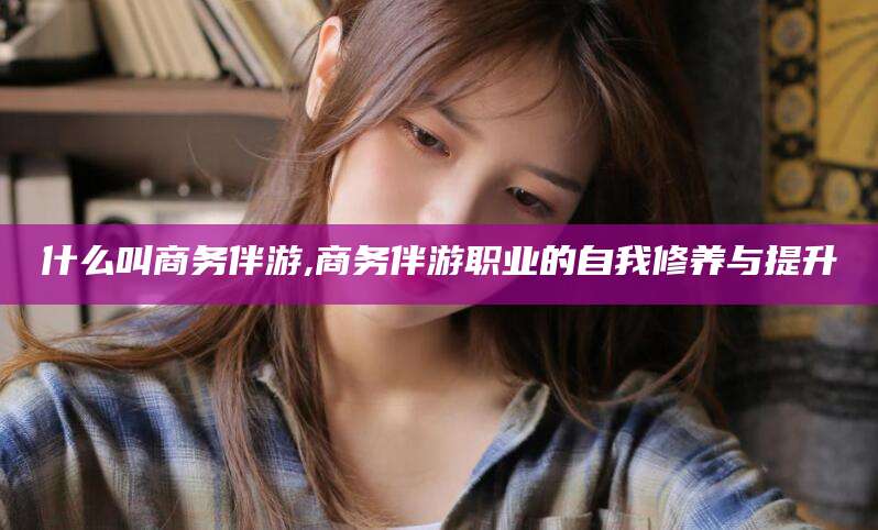 临沧什么叫商务伴游,商务伴游职业的自我修养与提升