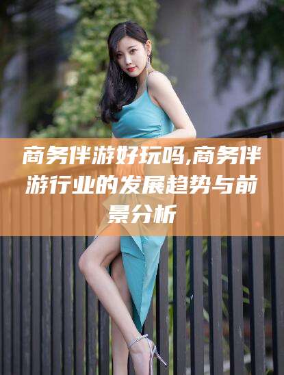 临沧商务伴游好玩吗,商务伴游行业的发展趋势与前景分析