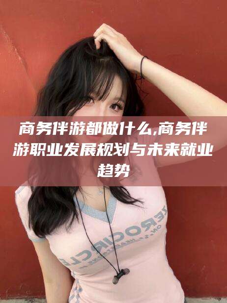 临沧商务伴游都做什么,商务伴游职业发展规划与未来就业趋势