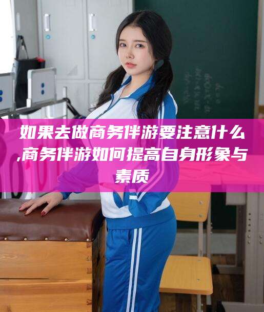 临沧如果去做商务伴游要注意什么,商务伴游如何提高自身形象与素质