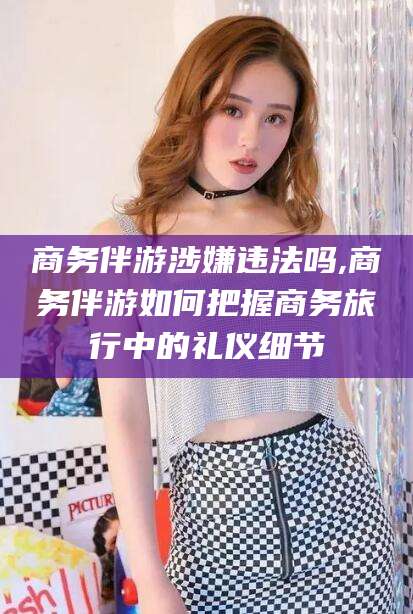 临沧商务伴游涉嫌违法吗,商务伴游如何把握商务旅行中的礼仪细节