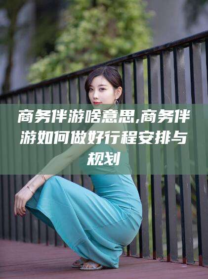 临沧商务伴游啥意思,商务伴游如何做好行程安排与规划