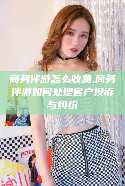 临沧商务伴游怎么收费,商务伴游如何处理客户投诉与纠纷