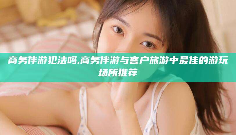 临沧商务伴游犯法吗,商务伴游与客户旅游中最佳的游玩场所推荐