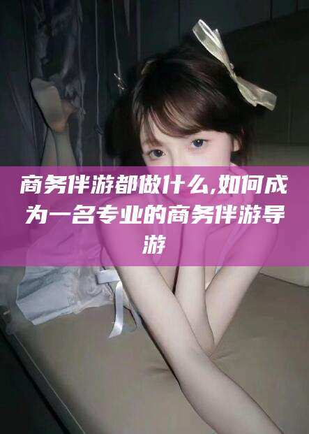 临沧商务伴游都做什么,如何成为一名专业的商务伴游导游