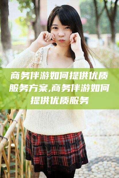 临沧商务伴游如何提供优质服务方案,商务伴游如何提供优质服务