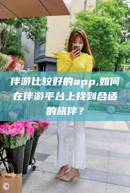 临沧伴游比较好的app,如何在伴游平台上找到合适的旅伴？