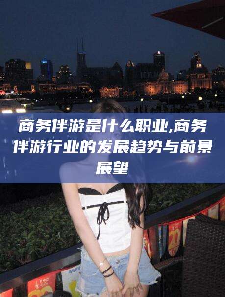 临沧商务伴游是什么职业,商务伴游行业的发展趋势与前景展望