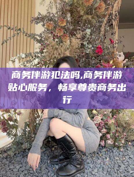 临沧商务伴游犯法吗,商务伴游贴心服务，畅享尊贵商务出行