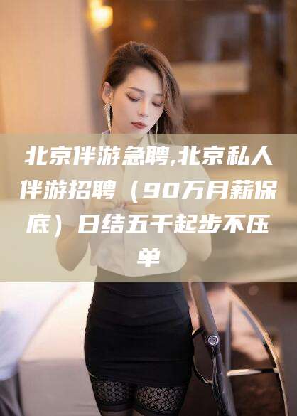临沧北京伴游急聘,北京私人伴游招聘（90万月薪保底）日结五千起步不压单
