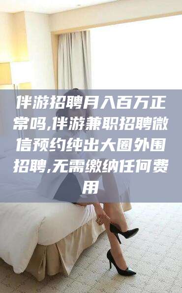 临沧伴游招聘月入百万正常吗,伴游兼职招聘微信预约纯出大圈外围招聘,无需缴纳任何费用