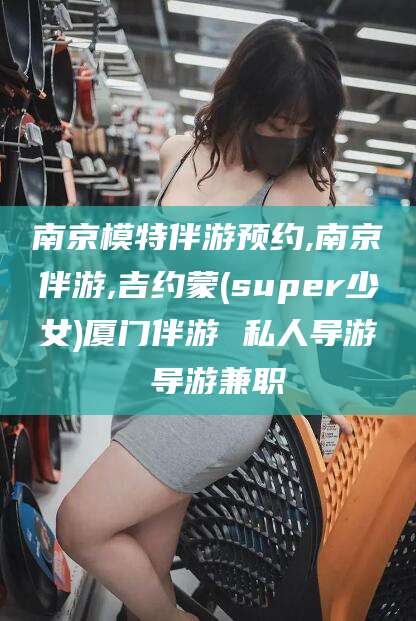 临沧南京模特伴游预约,南京伴游,吉约蒙(super少女)厦门伴游 私人导游 导游兼职