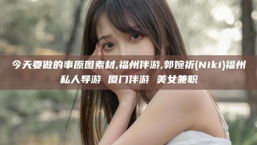 临沧今天要做的事原图素材,福州伴游,郭婉祈(Niki)福州私人导游 厦门伴游 美女兼职