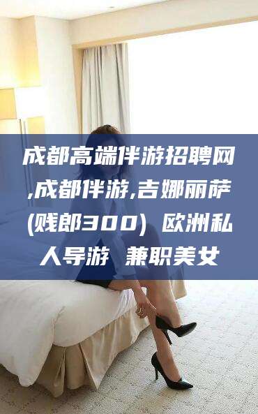 临沧成都高端伴游招聘网,成都伴游,吉娜丽萨(贱郎300) 欧洲私人导游 兼职美女
