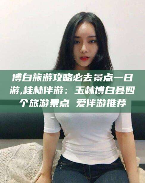 临沧博白旅游攻略必去景点一日游,桂林伴游：玉林博白县四个旅游景点 爱伴游推荐