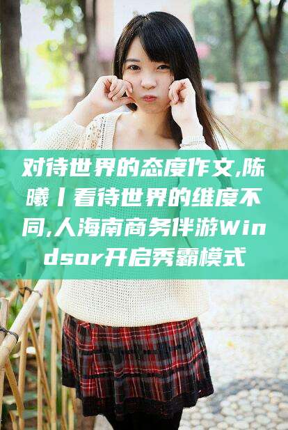 临沧对待世界的态度作文,陈曦丨看待世界的维度不同,人海南商务伴游Windsor开启秀霸模式