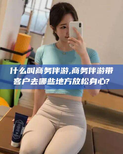 临沧什么叫商务伴游,商务伴游带客户去哪些地方放松身心?