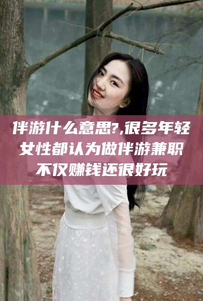 临沧伴游什么意思?,很多年轻女性都认为做伴游兼职不仅赚钱还很好玩