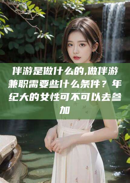 临沧伴游是做什么的,做伴游兼职需要些什么条件？年纪大的女性可不可以去参加