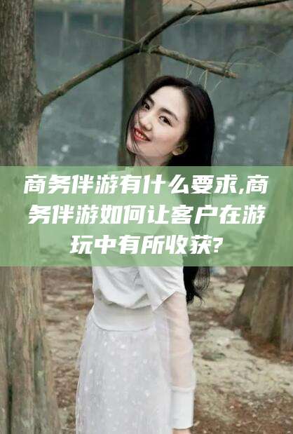 临沧商务伴游有什么要求,商务伴游如何让客户在游玩中有所收获?