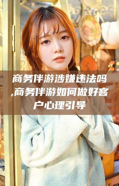 临沧商务伴游涉嫌违法吗,商务伴游如何做好客户心理引导