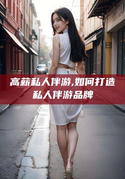 临沧高薪私人伴游,如何打造私人伴游品牌