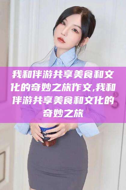 临沧我和伴游共享美食和文化的奇妙之旅作文,我和伴游共享美食和文化的奇妙之旅