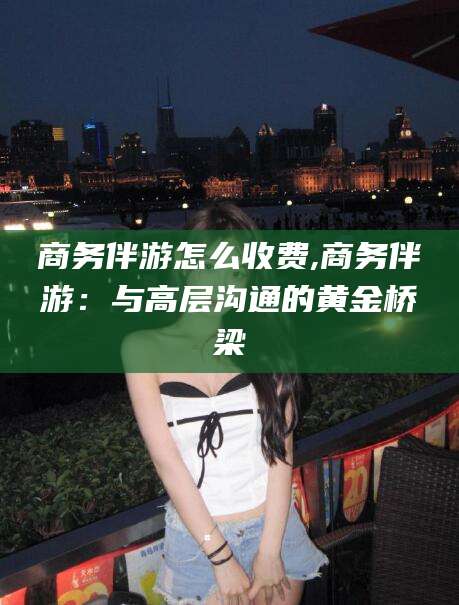 临沧商务伴游怎么收费,商务伴游：与高层沟通的黄金桥梁