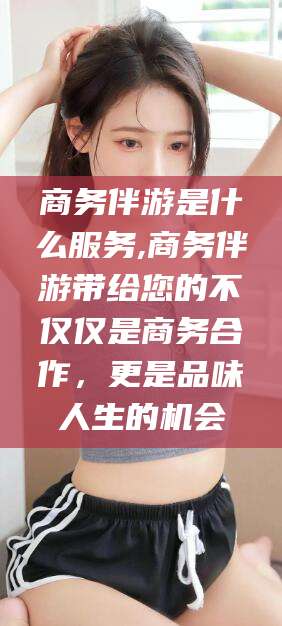 临沧商务伴游是什么服务,商务伴游带给您的不仅仅是商务合作，更是品味人生的机会