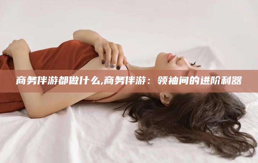 临沧商务伴游都做什么,商务伴游：领袖间的进阶利器