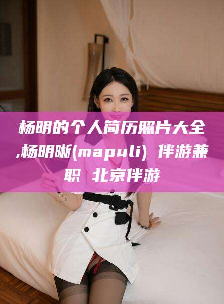 临沧杨明的个人简历照片大全,杨明晰(mapuli) 伴游兼职 北京伴游