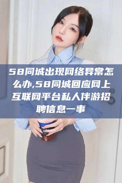 临沧58同城出现网络异常怎么办,58同城回应网上互联网平台私人伴游招聘信息一事