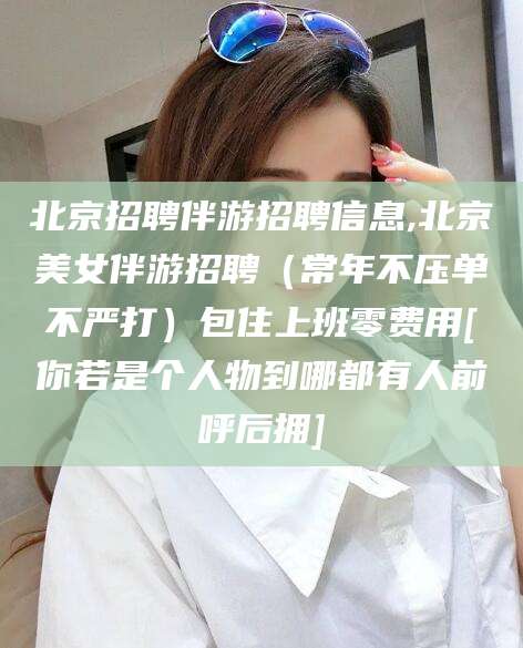 临沧北京招聘伴游招聘信息,北京美女伴游招聘（常年不压单不严打）包住上班零费用[你若是个人物到哪都有人前呼后拥]