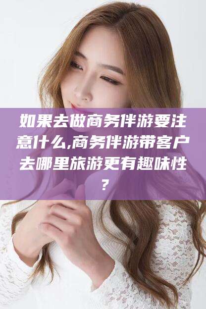 临沧如果去做商务伴游要注意什么,商务伴游带客户去哪里旅游更有趣味性？