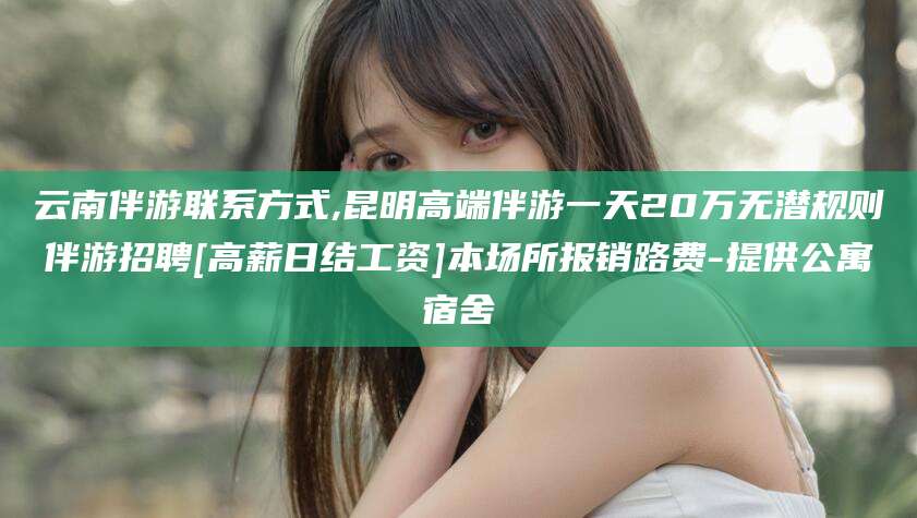 临沧云南伴游联系方式,昆明高端伴游一天20万无潜规则伴游招聘[高薪日结工资]本场所报销路费-提供公寓宿舍
