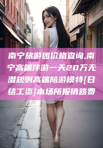 临沧南宁旅游团价格查询,南宁高端伴游一天20万无潜规则高端陪游模特[日结工资]本场所报销路费