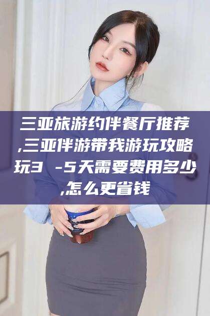 临沧三亚旅游约伴餐厅推荐,三亚伴游带我游玩攻略玩3 -5天需要费用多少,怎么更省钱