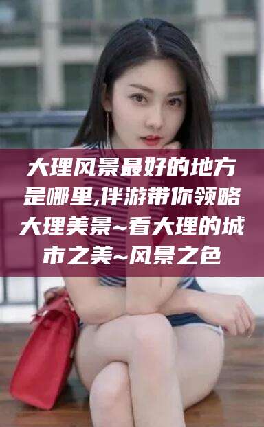 临沧大理风景最好的地方是哪里,伴游带你领略大理美景~看大理的城市之美~风景之色