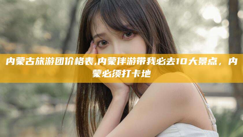 临沧内蒙古旅游团价格表,内蒙伴游带我必去10大景点，内蒙必须打卡地