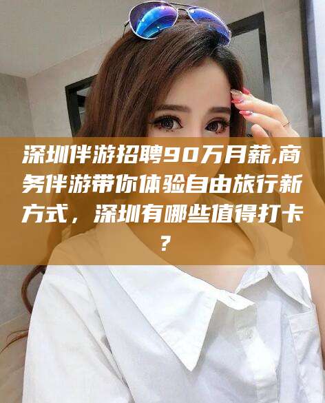 深圳伴游招聘90万月薪,商务伴游带你体验自由旅行新方式，深圳有哪些值得打卡？