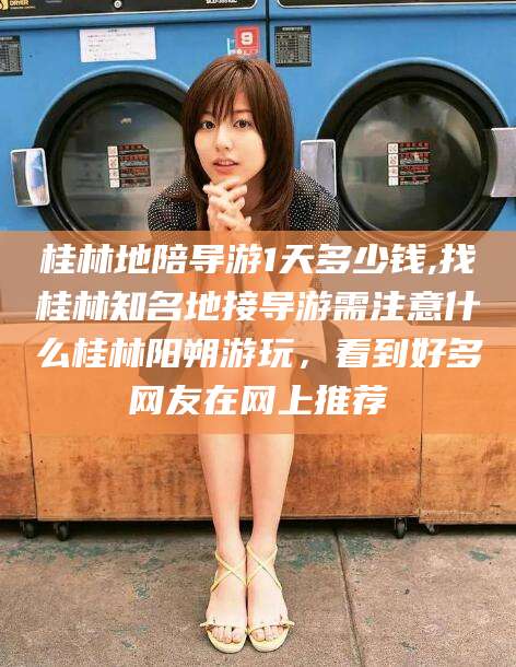 临沧桂林地陪导游1天多少钱,找桂林知名地接导游需注意什么桂林阳朔游玩，看到好多网友在网上推荐