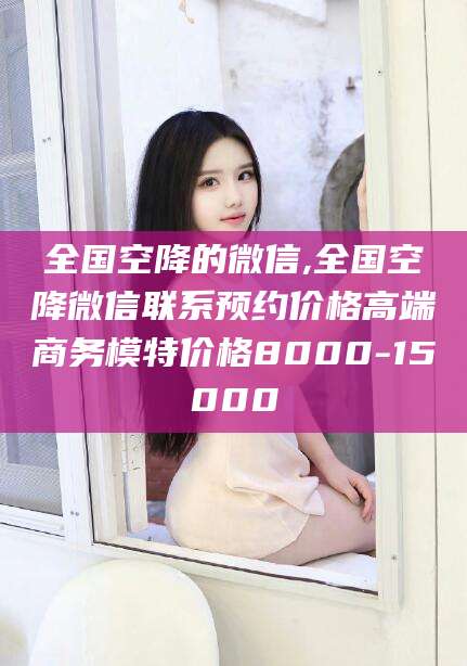 临沧全国空降的微信,全国空降微信联系预约价格高端商务模特价格8000-15000