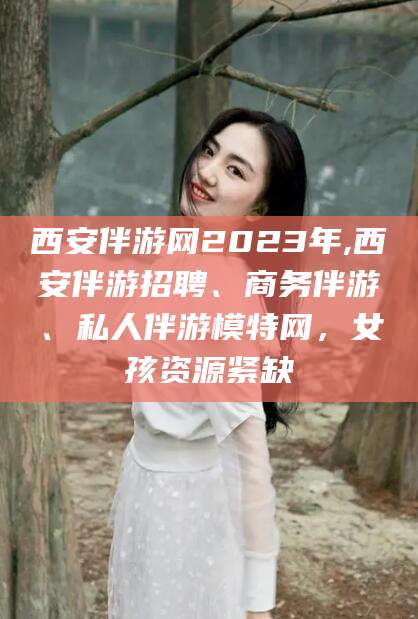 临沧西安伴游网2023年,西安伴游招聘、商务伴游、私人伴游模特网，女孩资源紧缺