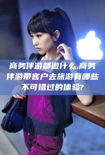 临沧商务伴游都做什么,商务伴游带客户去旅游有哪些不可错过的体验?