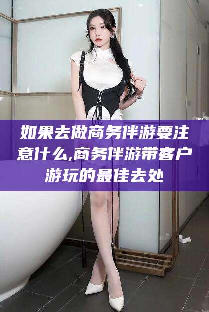 临沧如果去做商务伴游要注意什么,商务伴游带客户游玩的最佳去处