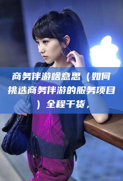 临沧商务伴游啥意思（如何挑选商务伴游的服务项目）全程干货，
